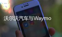 沃爾沃汽車與Waymo達成戰(zhàn)略合作