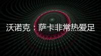 沃諾克：薩卡非常熱愛足球，出勤率表明了他的敬業