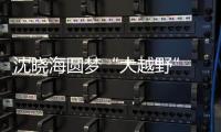 沈曉海圓夢“大越野” 用鏡頭捕捉激情【娛樂新聞】風(fēng)尚中國網(wǎng)