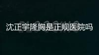 沈正宇隆胸是正規醫院嗎？是的！南京華美二級整形資質為你兜底！