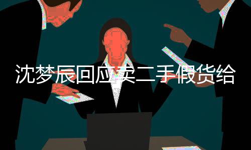 沈夢辰回應賣二手假貨給網友：我沒有那么缺德