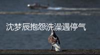 沈夢辰抱怨洗澡遇停氣 網(wǎng)友:誰拍的照片【娛樂新聞】風(fēng)尚中國網(wǎng)