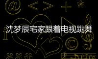 沈夢辰宅家跟著電視跳舞 自侃有一種喝醉的視覺
