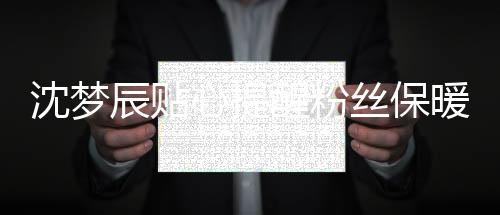 沈夢辰貼心提醒粉絲保暖 笑容甜美令人親切放松