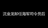 沈金龍卸任海軍司令員后新職務明確！是什么職務？？