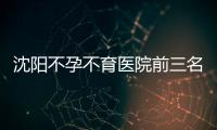 沈陽不孕不育醫(yī)院前三名2024，盛京醫(yī)院竟排在這個位置