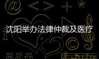沈陽舉辦法律仲裁及醫(yī)療保險政策解讀會 服務臺企發(fā)展