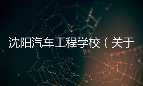 沈陽汽車工程學(xué)校（關(guān)于沈陽汽車工程學(xué)校的基本情況說明介紹）