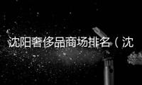 沈陽奢侈品商場排名（沈陽奢侈品商場排名前十）