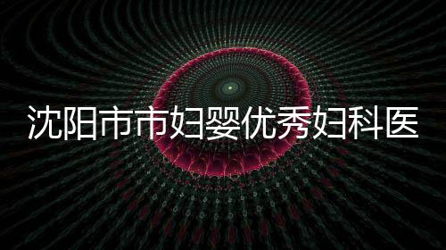 沈陽市市婦嬰優秀婦科醫生