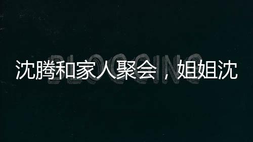 沈騰和家人聚會，姐姐沈娜意外曝光侄子真名，騰哥不愧是喜劇大師