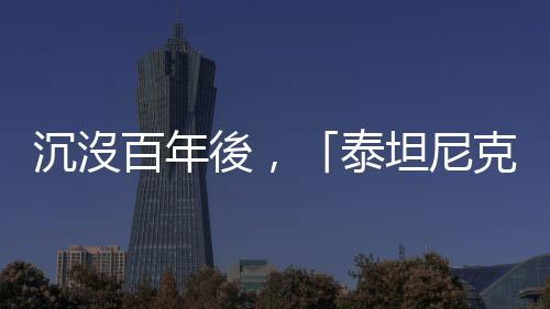 沉沒百年後，「泰坦尼克」號現狀如何？