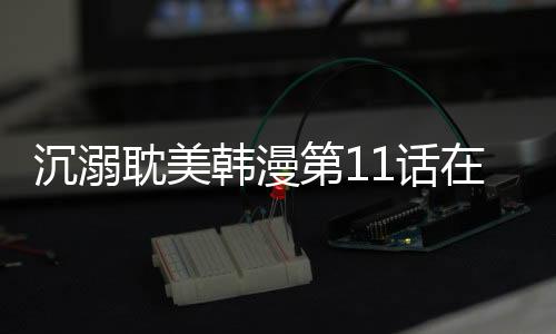 沉溺耽美韓漫第11話在線閱讀 沉溺漫畫(huà)全集持續(xù)更新中