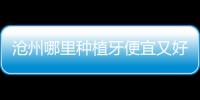 滄州哪里種植牙便宜又好,萊恩/萬泰/中源口腔排名前三上榜