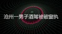 滄州一男子酒駕被破窗執法