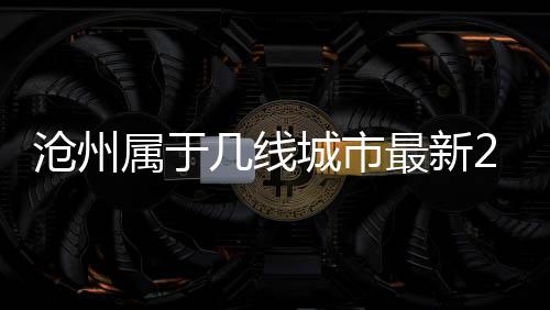 滄州屬于幾線城市最新2020（滄州市屬于幾線城市）