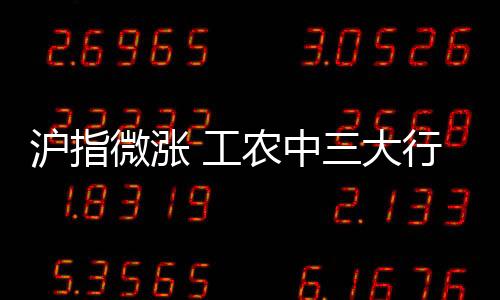 滬指微漲 工農中三大行創歷史新高 銀行股領漲市場