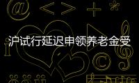 滬試行延遲申領養老金受質疑 否認有基金壓力
