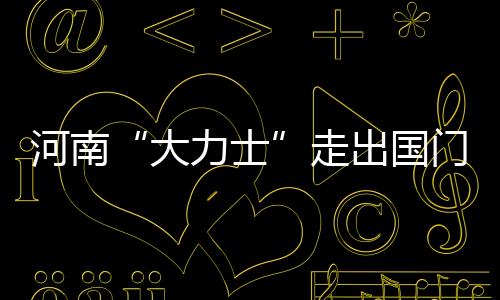 河南“大力士”走出國門闖世界丨走在“一帶一路”上