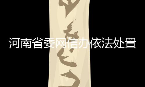 河南省委網信辦依法處置“溫言”等5個違規網絡賬號