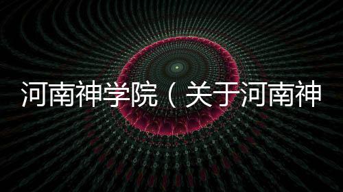 河南神學(xué)院（關(guān)于河南神學(xué)院的基本情況說明介紹）