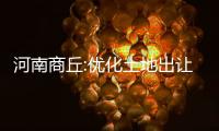 河南商丘:優化土地出讓條件,推行貨幣化安置