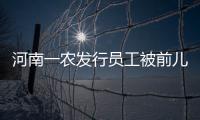 河南一農發行員工被前兒媳舉報續：當地正重新調查，紀委介入