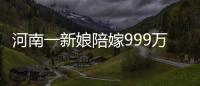 河南一新娘陪嫁999萬和法拉利，知情人：嫁妝她自己賺來的