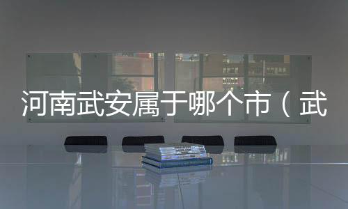 河南武安屬于哪個市（武安屬于哪個市）
