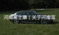河南富士康（關于河南富士康的基本情況說明介紹）