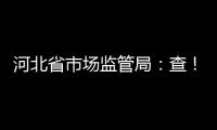 河北省市場監(jiān)管局：查！查！查！守護你我食品安全