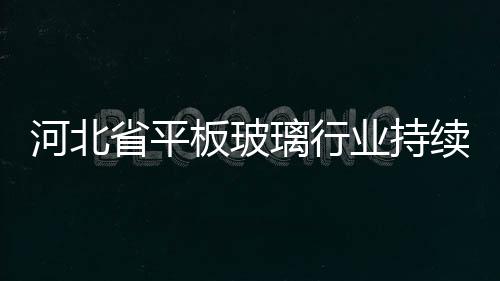 河北省平板玻璃行業持續低迷,行業資訊