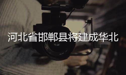 河北省邯鄲縣將建成華北非常大玻璃研發(fā)基地,行業(yè)資訊