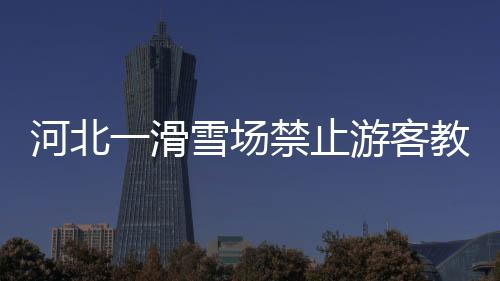 河北一滑雪場禁止游客教親友滑雪 是為了自身盈利還是為了游客安全？