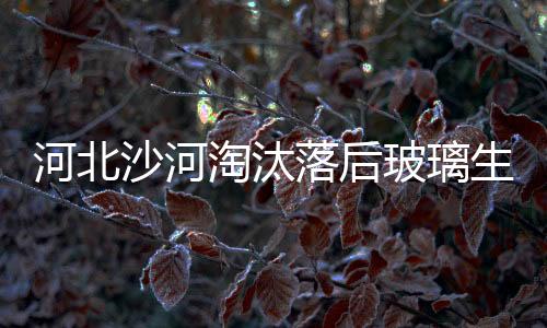 河北沙河淘汰落后玻璃生產線 企業優化升級獲變新,行業資訊