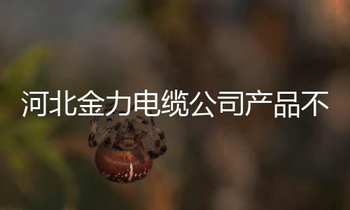 河北金力電纜公司產品不合格被罰57.7萬元