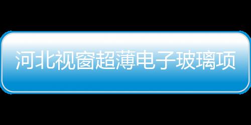 河北視窗超薄電子玻璃項目投產(chǎn) 開拓創(chuàng)新,圖片新聞
