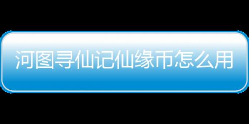 河圖尋仙記仙緣幣怎么用才不虧 仙緣幣介紹