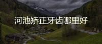 河池矯正牙齒哪里好