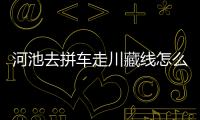河池去拼車走川藏線怎么走:河池去拼車走川藏