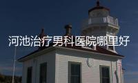 河池治療男科醫院哪里好