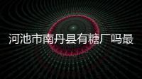 河池市南丹縣有糖廠嗎最近