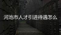 河池市人才引進待遇怎么樣，關于河池市人才引進待遇詳細情況