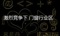 激烈競爭下 門窗行業區域聯盟優勢凸顯