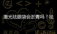激光祛眼袋會淤青嗎？祛眼袋后淤青怎么消除？