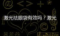 激光祛眼袋有效嗎？激光祛眼袋有沒有副作用？