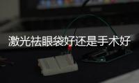激光祛眼袋好還是手術好？