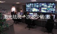 激光祛斑一次多少錢(激光祛斑的價位多少)