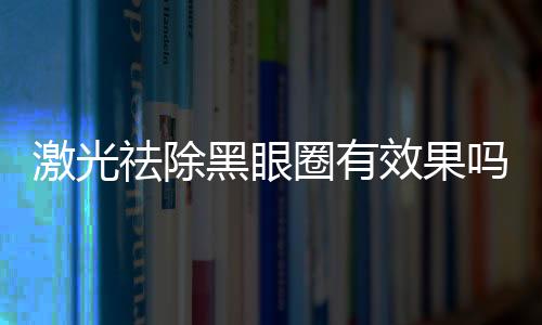 激光祛除黑眼圈有效果嗎？激光祛除黑眼圈間隔多久一次？