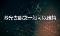 激光去眼袋一般可以維持多久？它的優(yōu)點(diǎn)有哪些？